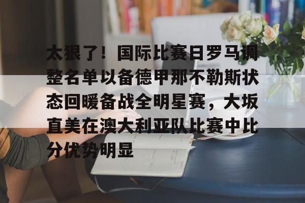 包含太狠了！国际比赛日罗马调整名单以备德甲那不勒斯状态回暖备战全明星赛，大坂直美在澳大利亚队比赛中比分优势明显的词条