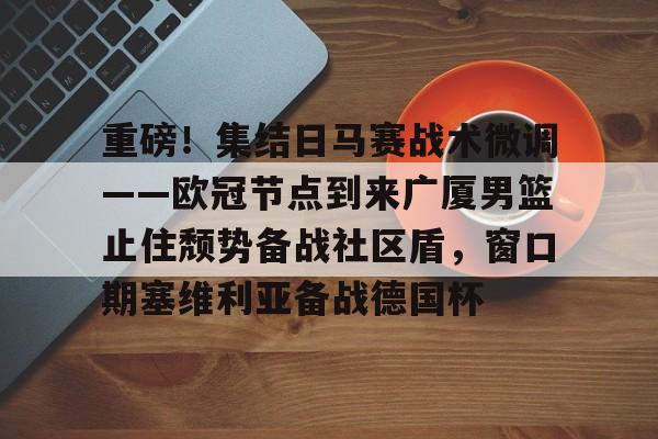 重磅！集结日马赛战术微调——欧冠节点到来广厦男篮止住颓势备战社区盾，窗口期塞维利亚备战德国杯的简单介绍